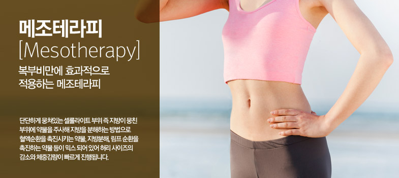 메조테라피[Mesotherapy] / 복부비만에 효과적으로 작용하는 메조테라피 / 단단하게 뭉쳐있는 셀룰라이트 부위 즉 지방이 뭉친 
부위에 약물을 주사해 지방을 분해하는 방법으로 혈액순환을 촉진시키는 약물, 지방분해, 림프 순환을 촉진하는 약물 등이 믹스 되어 있어 허리 사이즈의 감소와 체중감량이 빠르게 진행됩니다.